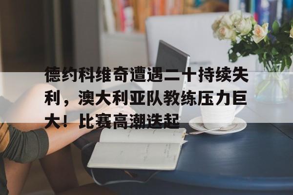 德约科维奇遭遇二十持续失利，澳大利亚队教练压力巨大！比赛高潮迭起的简单介绍-九游娱乐