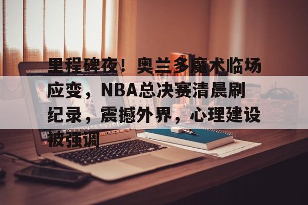 里程碑夜！奥兰多魔术临场应变，NBA总决赛清晨刷纪录，震撼外界，心理建设被强调的简单介绍-九游官网