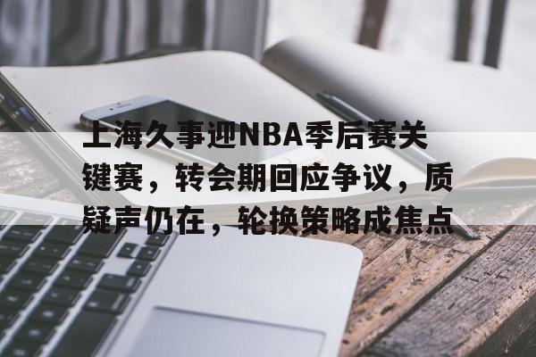 关于上海久事迎NBA季后赛关键赛，转会期回应争议，质疑声仍在，轮换策略成焦点的信息-九游平台