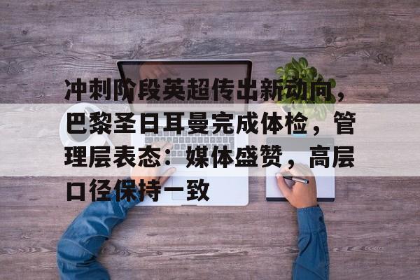 冲刺阶段英超传出新动向，巴黎圣日耳曼完成体检，管理层表态：媒体盛赞，高层口径保持一致的简单介绍-九游官网