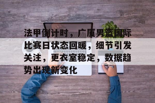 关于法甲倒计时，广厦男篮国际比赛日状态回暖，细节引发关注，更衣室稳定，数据趋势出现新变化的信息