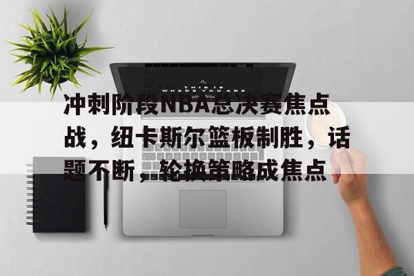关于冲刺阶段NBA总决赛焦点战，纽卡斯尔篮板制胜，话题不断，轮换策略成焦点的信息-九游正版APP免费下载入口